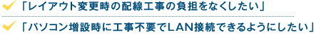 「レイアウト変更時の配線工事の負担をなくしたい」「パソコン増設時に工事不要でLAN接続できるようにしたい」