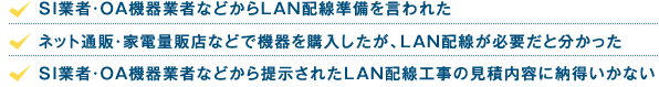 「SI業者・OA機器業者などからLAN配線準備を言われた」「ネット通販・家電量販店などで機器を購入したが、LAN配線が必要だと分かった」「SI業者・OA機器業者などから提示されたLAN配線工事の見積内容に納得いかない」
