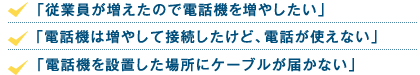 「従業員が増えたので電話機を増やしたい」「電話機は増やして接続したけど、電話が使えない」「電話機を設置した場所にケーブルが届かない」